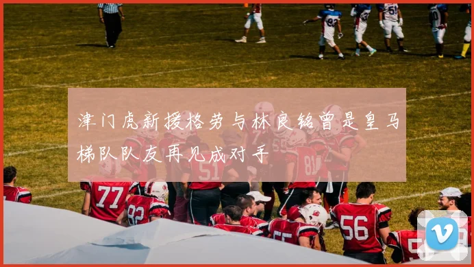 津门虎新援格劳与林良铭曾是皇马梯队队友再见成对手