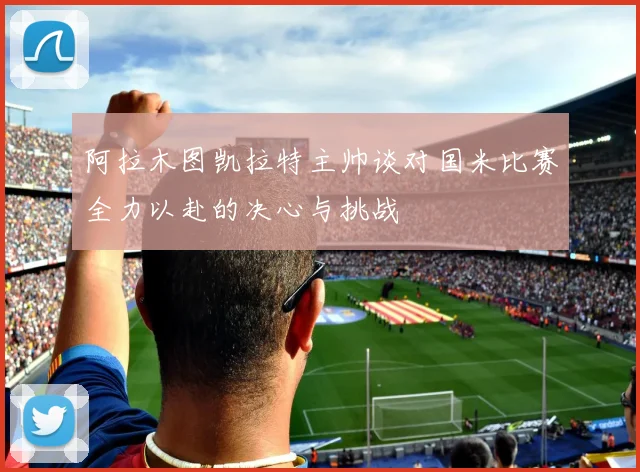 阿拉木图凯拉特主帅谈对国米比赛全力以赴的决心与挑战
