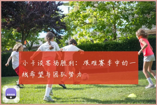 小卡谈客场胜利：艰难赛季中的一线希望与团队努力