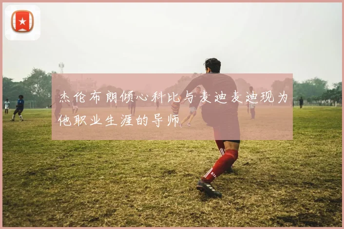 杰伦布朗倾心科比与麦迪麦迪现为他职业生涯的导师