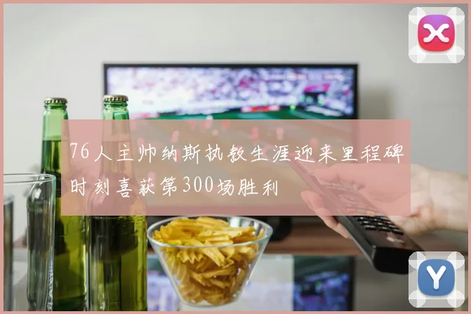 76人主帅纳斯执教生涯迎来里程碑时刻喜获第300场胜利