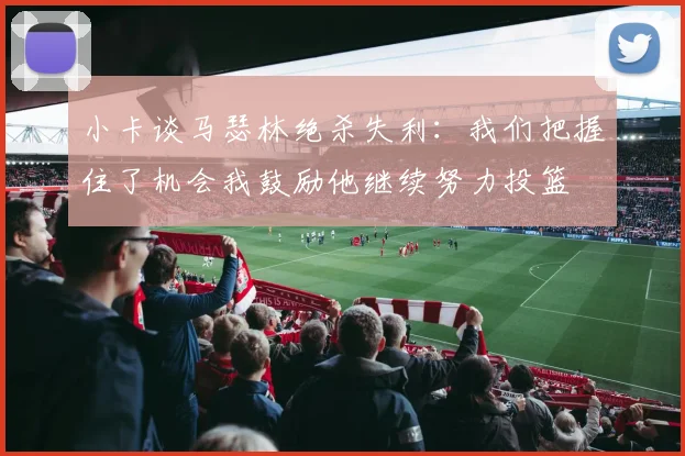 小卡谈马瑟林绝杀失利：我们把握住了机会我鼓励他继续努力投篮