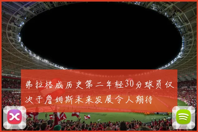 弗拉格成历史第二年轻30分球员仅次于詹姆斯未来发展令人期待