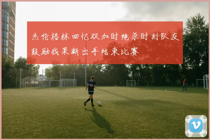 杰伦格林回忆双加时绝杀时刻队友鼓励我果断出手结束比赛