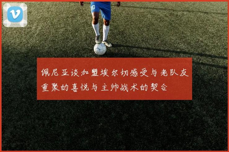 佩尼亚谈加盟埃尔切感受与老队友重聚的喜悦与主帅战术的契合
