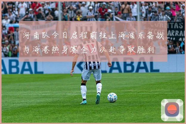 河南队今日启程前往上海浦东备战与海港热身赛全力以赴争取胜利