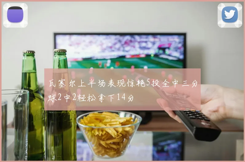 瓦塞尔上半场表现惊艳5投全中三分球2中2轻松拿下14分