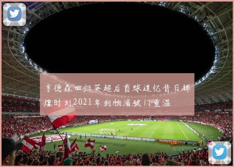 亨德森回归英超后首球追忆昔日辉煌时刻2021年利物浦破门重温