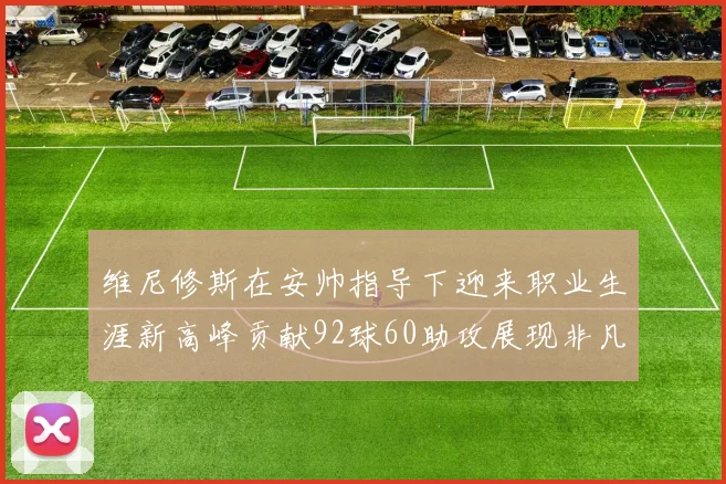 维尼修斯在安帅指导下迎来职业生涯新高峰贡献92球60助攻展现非凡实力