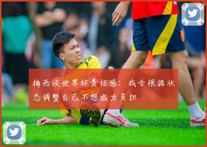梅西谈世界杯责任感：我会根据状态调整自己不想成为负担