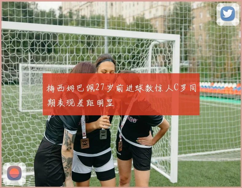 梅西姆巴佩27岁前进球数惊人C罗同期表现差距明显