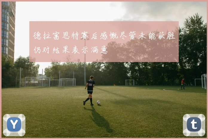 德拉富恩特赛后感慨尽管未能获胜仍对结果表示满意