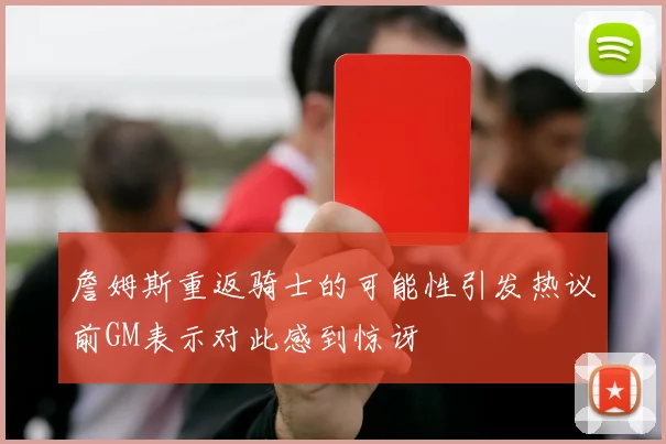 詹姆斯重返骑士的可能性引发热议前GM表示对此感到惊讶