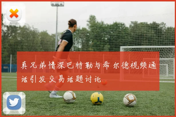 真兄弟情深巴特勒与希尔德视频通话引发交易话题讨论