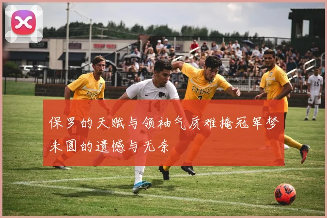 保罗的天赋与领袖气质难掩冠军梦未圆的遗憾与无奈