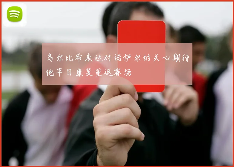 乌尔比希表达对诺伊尔的关心期待他早日康复重返赛场