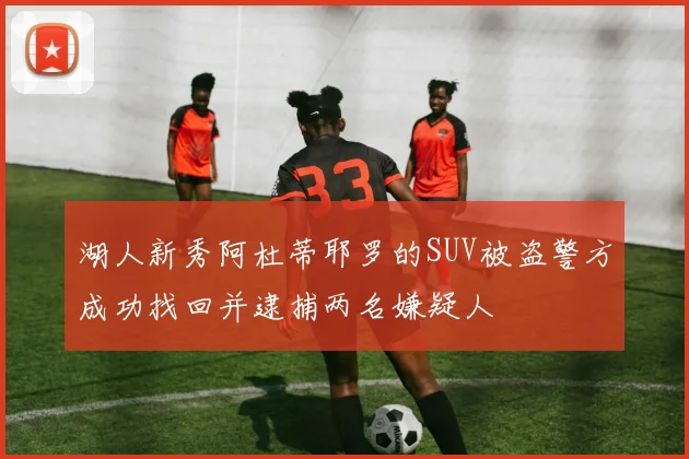 湖人新秀阿杜蒂耶罗的SUV被盗警方成功找回并逮捕两名嫌疑人