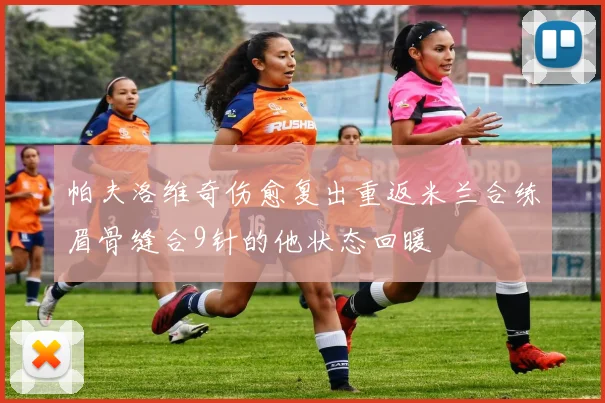 帕夫洛维奇伤愈复出重返米兰合练眉骨缝合9针的他状态回暖