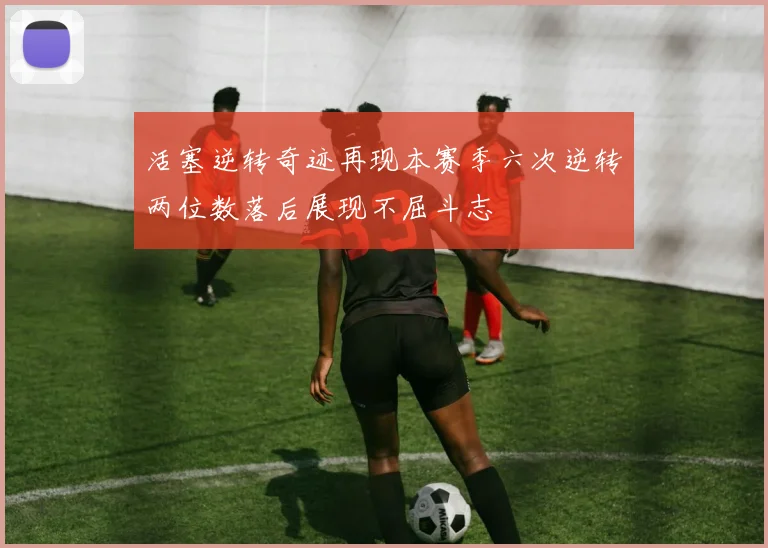 活塞逆转奇迹再现本赛季六次逆转两位数落后展现不屈斗志