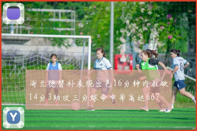 海兰德替补表现出色16分钟内狂砍14分3助攻三分球命中率高达667