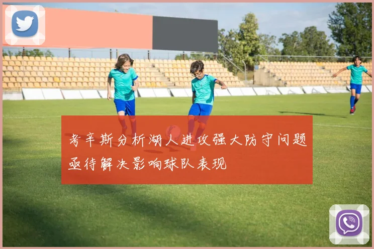 考辛斯分析湖人进攻强大防守问题亟待解决影响球队表现