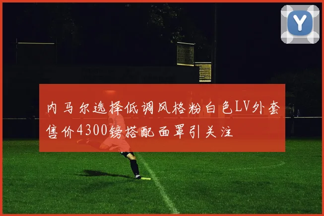 内马尔选择低调风格粉白色LV外套售价4300镑搭配面罩引关注