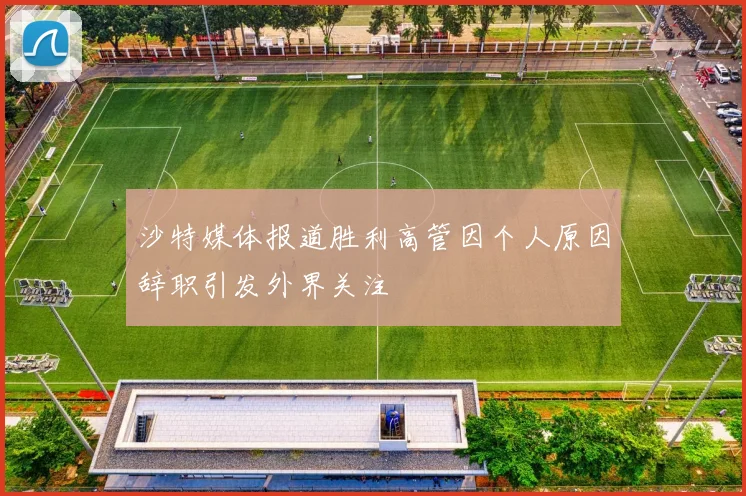 沙特媒体报道胜利高管因个人原因辞职引发外界关注