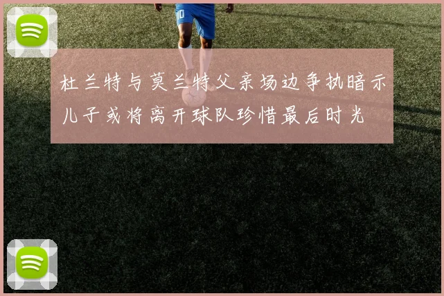 杜兰特与莫兰特父亲场边争执暗示儿子或将离开球队珍惜最后时光