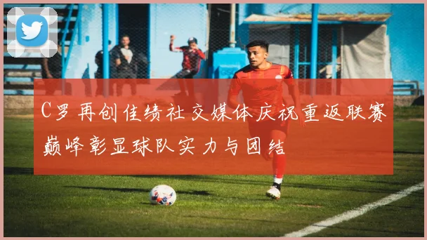 C罗再创佳绩社交媒体庆祝重返联赛巅峰彰显球队实力与团结
