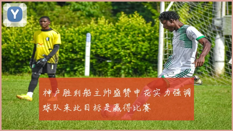 神户胜利船主帅盛赞申花实力强调球队来此目标是赢得比赛