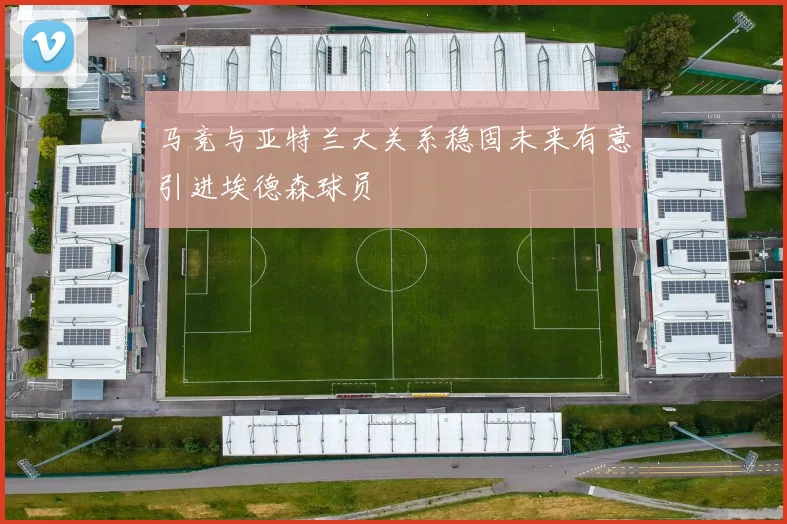 马竞与亚特兰大关系稳固未来有意引进埃德森球员
