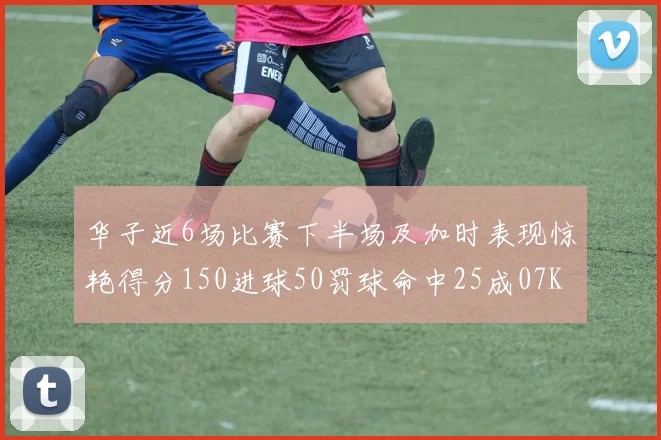 华子近6场比赛下半场及加时表现惊艳得分150进球50罚球命中25成07KB后首人