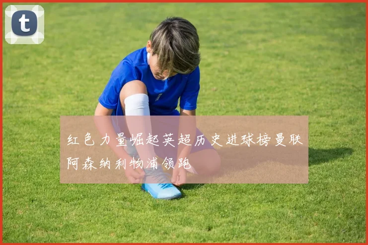 红色力量崛起英超历史进球榜曼联阿森纳利物浦领跑