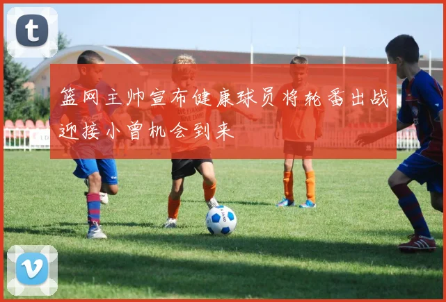 篮网主帅宣布健康球员将轮番出战迎接小曾机会到来