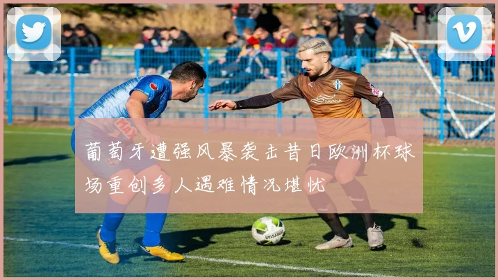 葡萄牙遭强风暴袭击昔日欧洲杯球场重创多人遇难情况堪忧
