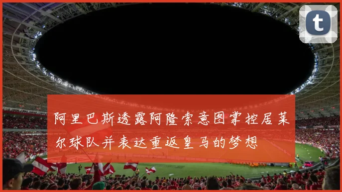阿里巴斯透露阿隆索意图掌控居莱尔球队并表达重返皇马的梦想