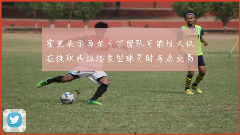 霍里表示马尔卡宁留队可能性大仅在换取弗拉格类型球员时考虑交易