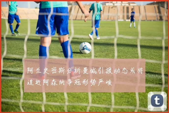 阿兰史密斯分析曼城引援动态或将追赶阿森纳争冠形势严峻