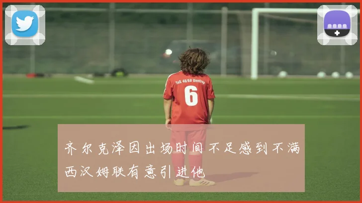 齐尔克泽因出场时间不足感到不满西汉姆联有意引进他